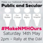 Poster for the Our Maternity Hospital rally outside Leinster House on Saturday, May 14th. The text reads Make Our National Maternity Hospital Public and Secular Our Bodies Our Choices Our Rights Our Hospital #MakeNMHOurs Saturday 14th May 2pm - Rally at the Dáil