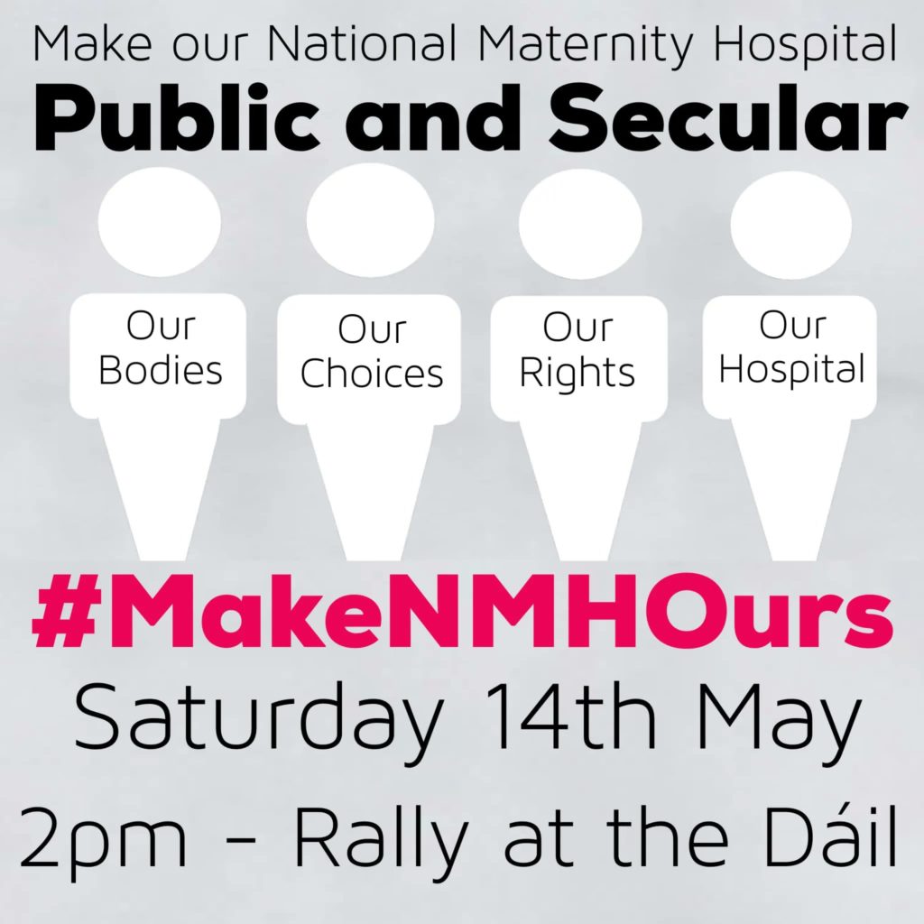 Poster for the Our Maternity Hospital rally outside Leinster House on Saturday, May 14th. The text reads
Make Our National Maternity Hospital 
Public and Secular 
Our Bodies Our Choices Our Rights Our Hospital 
#MakeNMHOurs
Saturday 14th May
2pm - Rally at the Dáil